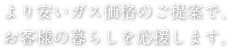 より安いガス価格のご提案でお客様の暮らしを応援致します。